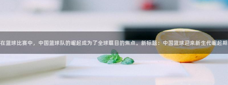 龙门镖局直播：在篮球比赛中，中国篮球队的崛起成为了全球瞩目的焦点。新标题：中国篮球迎来新生代崛起期